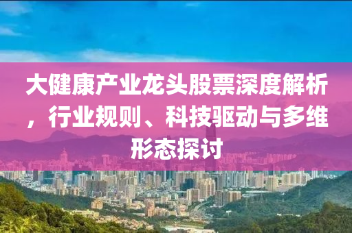 大健康產(chǎn)業(yè)龍頭股票深度解析，行業(yè)規(guī)則、科技驅(qū)動與多維形態(tài)探討
